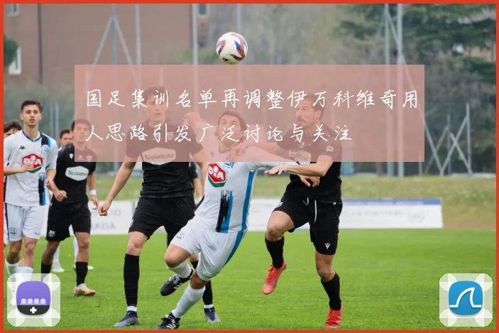 国足集训名单再调整伊万科维奇用人思路引发广泛讨论与关注