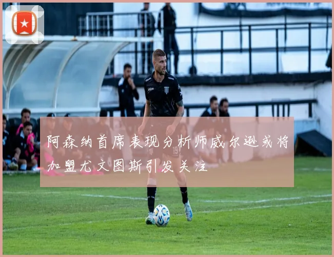 阿森纳首席表现分析师威尔逊或将加盟尤文图斯引发关注
