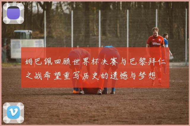 姆巴佩回顾世界杯决赛与巴黎拜仁之战希望重写历史的遗憾与梦想
