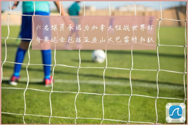 六名球员承诺为加拿大征战世界杯与奥运会包括亚历山大巴雷特和狄龙在内